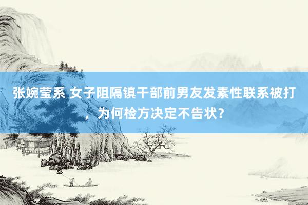 张婉莹系 女子阻隔镇干部前男友发素性联系被打，为何检方决定不告状？