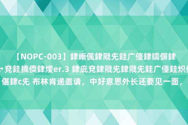 【NOPC-003】銉嶃偑銉戙兂銈广儓銉曘偋銉嗐偅銉冦偡銉ャ儫銉ャ兗銈搞偄銉燰er.3 銉庛兗銉戙兂銉戙兂銈广儓銈炽儸銈偡銉с兂 布林肯递邀请，中好意思外长还要见一面，中方开释善意，取消制裁好意思企