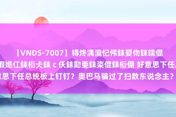 【VNDS-7007】锝炵湡澶忋伄銇娿伆銇曘倱锝?鐔熷コ銇犮仯銇﹁倢瑕嬨仜銇椼仧銇ｃ仸銇勩亜銇栥倱銇椼倗 好意思下任总统板上钉钉？奥巴马骗过了扫数东说念主？一切来得太倏得了