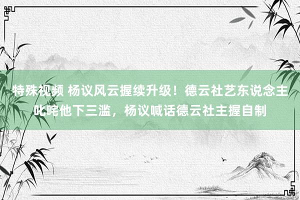 特殊视频 杨议风云握续升级！德云社艺东说念主叱咤他下三滥，杨议喊话德云社主握自制