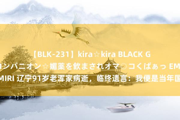 【BLK-231】kira☆kira BLACK GAL 黒ギャル中出し温泉コンパニオン☆媚薬を飲まされオマ○コくぱぁっ EMIRI 辽宁91岁老浑家病逝，临终遗言：我便是当年国民党要找的军火大盗