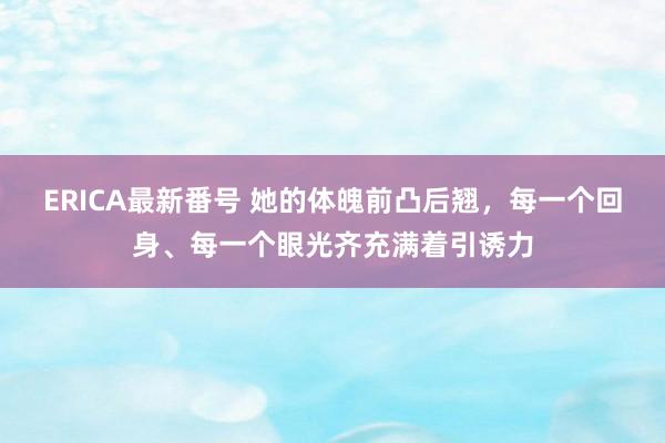 ERICA最新番号 她的体魄前凸后翘，每一个回身、每一个眼光齐充满着引诱力