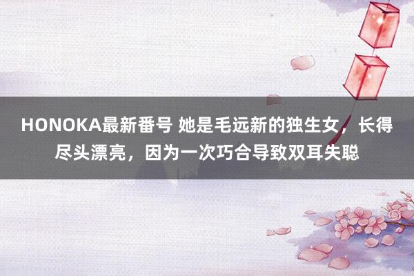 HONOKA最新番号 她是毛远新的独生女，长得尽头漂亮，因为一次巧合导致双耳失聪