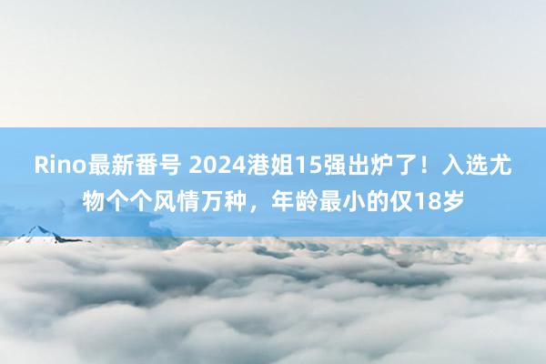 Rino最新番号 2024港姐15强出炉了！入选尤物个个风情万种，年龄最小的仅18岁