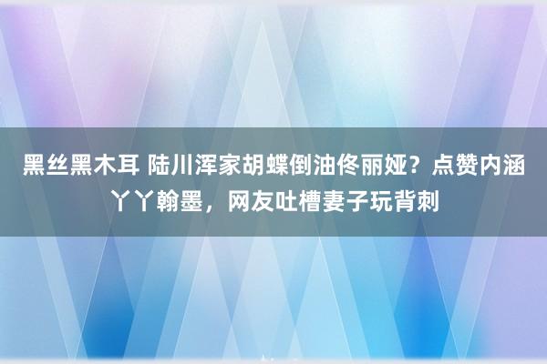 黑丝黑木耳 陆川浑家胡蝶倒油佟丽娅？点赞内涵丫丫翰墨，网友吐槽妻子玩背刺