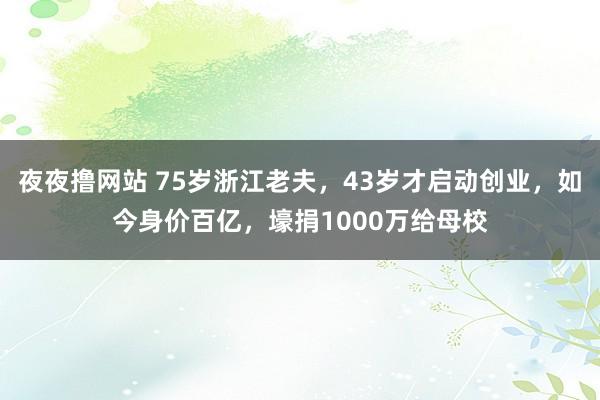 夜夜撸网站 75岁浙江老夫，43岁才启动创业，如今身价百亿，壕捐1000万给母校