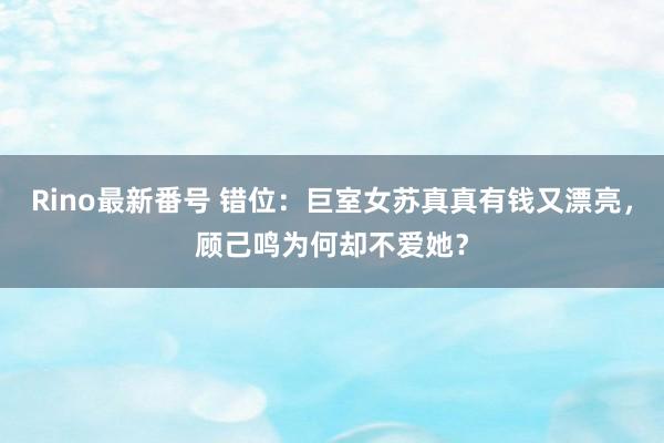 Rino最新番号 错位：巨室女苏真真有钱又漂亮，顾己鸣为何却不爱她？