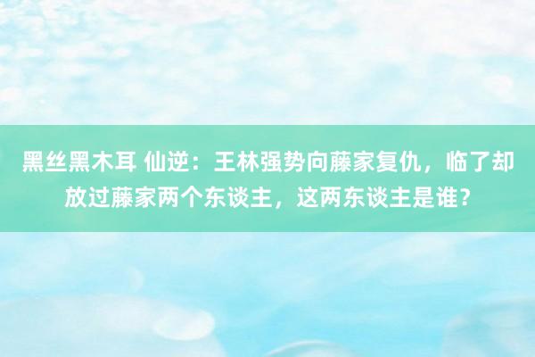 黑丝黑木耳 仙逆：王林强势向藤家复仇，临了却放过藤家两个东谈主，这两东谈主是谁？