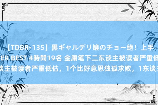 【TDBR-135】黒ギャルデリ嬢のチョー絶！上手いフェラチオ！！SUPER BEST 4時間19名 金庸笔下二东谈主被读者严重低估，1个比好意思独孤求败，1东谈主并列达摩祖师