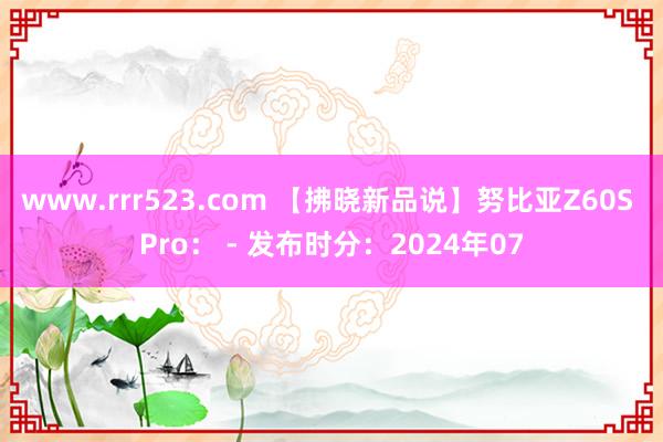 www.rrr523.com 【拂晓新品说】努比亚Z60S Pro： - 发布时分：2024年07