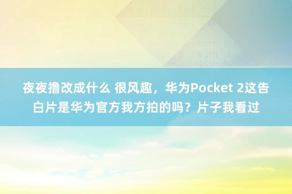 夜夜撸改成什么 很风趣，华为Pocket 2这告白片是华为官方我方拍的吗？片子我看过