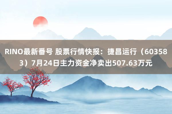 RINO最新番号 股票行情快报：捷昌运行（603583）7月24日主力资金净卖出507.63万元