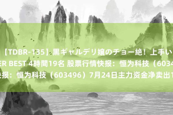 【TDBR-135】黒ギャルデリ嬢のチョー絶！上手いフェラチオ！！SUPER BEST 4時間19名 股票行情快报：恒为科技（603496）7月24日主力资金净卖出1.68万元