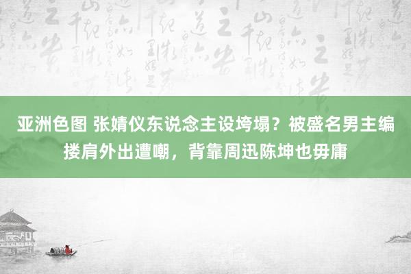 亚洲色图 张婧仪东说念主设垮塌？被盛名男主编搂肩外出遭嘲，背靠周迅陈坤也毋庸