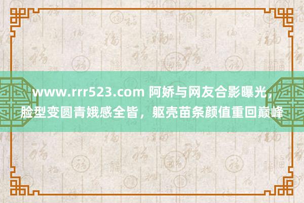 www.rrr523.com 阿娇与网友合影曝光，脸型变圆青娥感全皆，躯壳苗条颜值重回巅峰