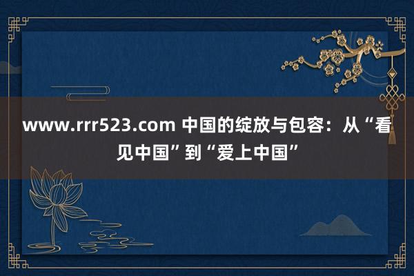 www.rrr523.com 中国的绽放与包容：从“看见中国”到“爱上中国”