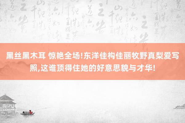 黑丝黑木耳 惊艳全场!东洋佳构佳丽牧野真梨爱写照,这谁顶得住她的好意思貌与才华!