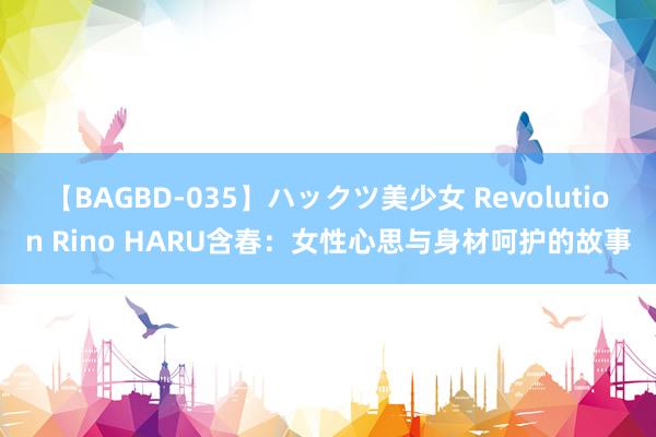 【BAGBD-035】ハックツ美少女 Revolution Rino HARU含春：女性心思与身材呵护的故事