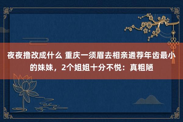 夜夜撸改成什么 重庆一须眉去相亲遴荐年齿最小的妹妹，2个姐姐十分不悦：真粗陋