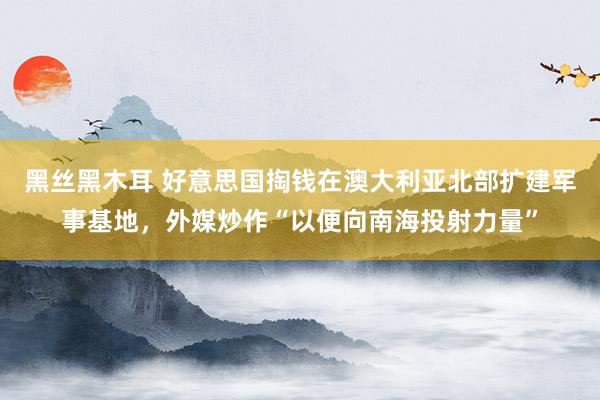 黑丝黑木耳 好意思国掏钱在澳大利亚北部扩建军事基地，外媒炒作“以便向南海投射力量”