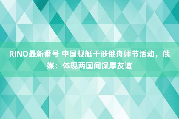 RINO最新番号 中国舰艇干涉俄舟师节活动，俄媒：体现两国间深厚友谊