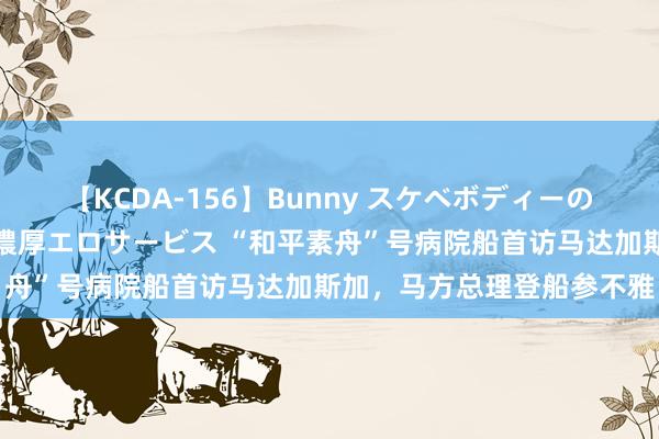 【KCDA-156】Bunny スケベボディーのバニーガールが手と口で濃厚エロサービス “和平素舟”号病院船首访马达加斯加，马方总理登船参不雅