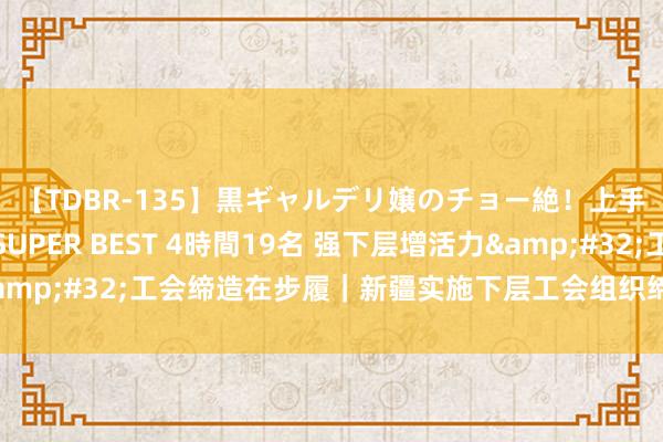 【TDBR-135】黒ギャルデリ嬢のチョー絶！上手いフェラチオ！！SUPER BEST 4時間19名 强下层增活力&#32;工会缔造在步履｜新疆实施下层工会组织缔造三年培育策划