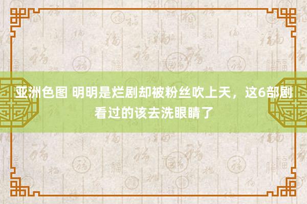 亚洲色图 明明是烂剧却被粉丝吹上天，这6部剧看过的该去洗眼睛了