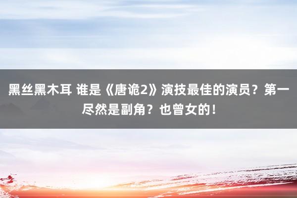 黑丝黑木耳 谁是《唐诡2》演技最佳的演员？第一尽然是副角？也曾女的！