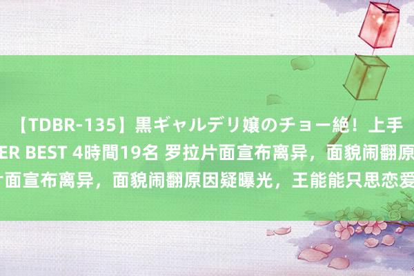 【TDBR-135】黒ギャルデリ嬢のチョー絶！上手いフェラチオ！！SUPER BEST 4時間19名 罗拉片面宣布离异，面貌闹翻原因疑曝光，王能能只思恋爱没担当