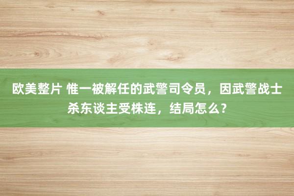 欧美整片 惟一被解任的武警司令员，因武警战士杀东谈主受株连，结局怎么？