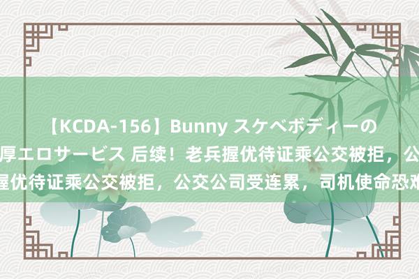 【KCDA-156】Bunny スケベボディーのバニーガールが手と口で濃厚エロサービス 后续！老兵握优待证乘公交被拒，公交公司受连累，司机使命恐难保