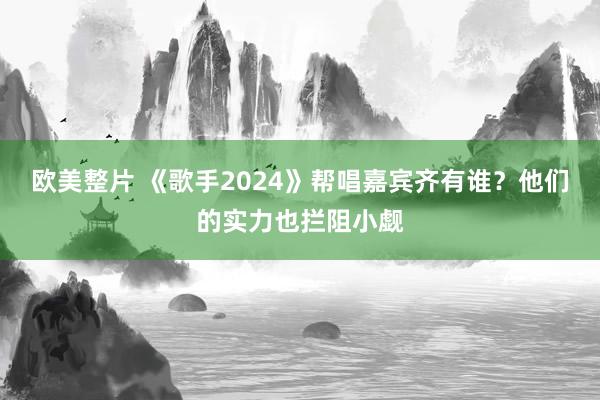 欧美整片 《歌手2024》帮唱嘉宾齐有谁？他们的实力也拦阻小觑