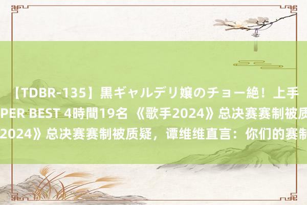 【TDBR-135】黒ギャルデリ嬢のチョー絶！上手いフェラチオ！！SUPER BEST 4時間19名 《歌手2024》总决赛赛制被质疑，谭维维直言：你们的赛制好搞笑