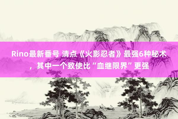 Rino最新番号 清点《火影忍者》最强6种秘术，其中一个致使比“血继限界”更强