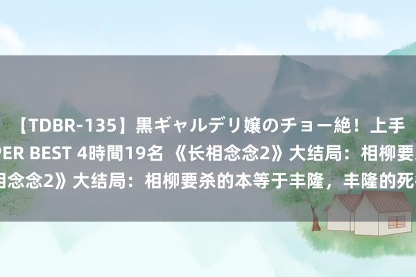 【TDBR-135】黒ギャルデリ嬢のチョー絶！上手いフェラチオ！！SUPER BEST 4時間19名 《长相念念2》大结局：相柳要杀的本等于丰隆，丰隆的死很值得