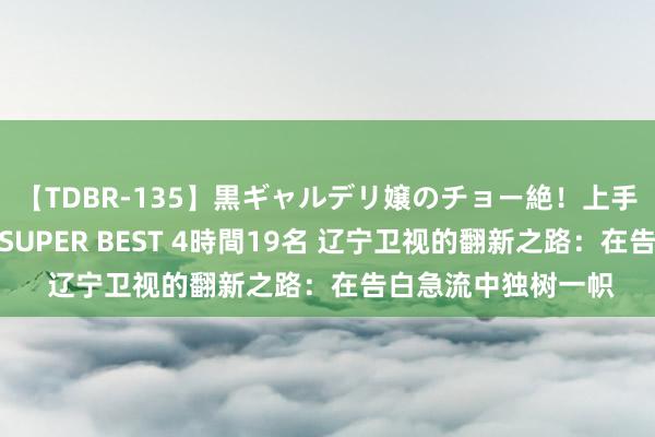 【TDBR-135】黒ギャルデリ嬢のチョー絶！上手いフェラチオ！！SUPER BEST 4時間19名 辽宁卫视的翻新之路：在告白急流中独树一帜