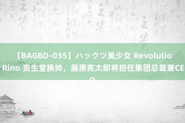 【BAGBD-035】ハックツ美少女 Revolution Rino 资生堂换帅，藤原宪太郎将担任集团总裁兼CEO