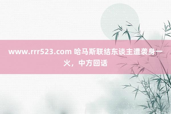 www.rrr523.com 哈马斯联结东谈主遭袭身一火，中方回话