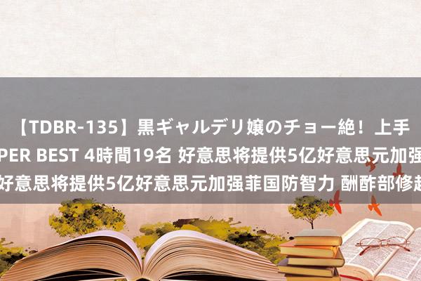 【TDBR-135】黒ギャルデリ嬢のチョー絶！上手いフェラチオ！！SUPER BEST 4時間19名 好意思将提供5亿好意思元加强菲国防智力 酬酢部修起