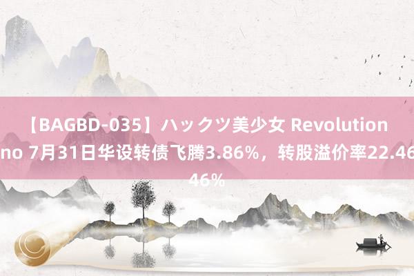 【BAGBD-035】ハックツ美少女 Revolution Rino 7月31日华设转债飞腾3.86%，转股溢价率22.46%