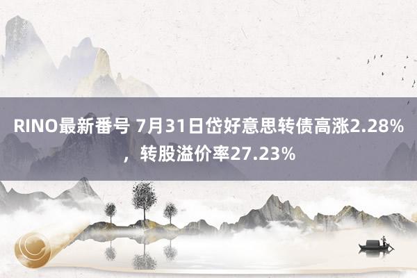 RINO最新番号 7月31日岱好意思转债高涨2.28%，转股溢价率27.23%