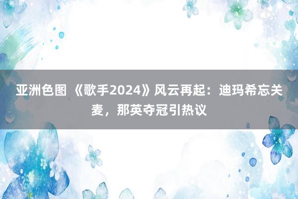 亚洲色图 《歌手2024》风云再起：迪玛希忘关麦，那英夺冠引热议