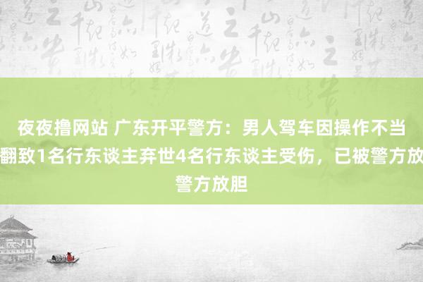 夜夜撸网站 广东开平警方：男人驾车因操作不当侧翻致1名行东谈主弃世4名行东谈主受伤，已被警方放胆