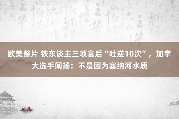 欧美整片 铁东谈主三项赛后“吐逆10次”，加拿大选手阐扬：不是因为塞纳河水质