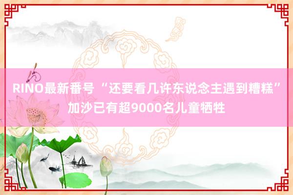 RINO最新番号 “还要看几许东说念主遇到糟糕”加沙已有超9000名儿童牺牲