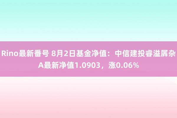 Rino最新番号 8月2日基金净值：中信建投睿溢羼杂A最新净值1.0903，涨0.06%