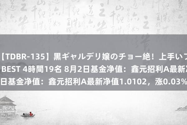 【TDBR-135】黒ギャルデリ嬢のチョー絶！上手いフェラチオ！！SUPER BEST 4時間19名 8月2日基金净值：鑫元招利A最新净值1.0102，涨0.03%