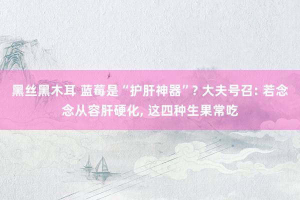 黑丝黑木耳 蓝莓是“护肝神器”? 大夫号召: 若念念从容肝硬化， 这四种生果常吃