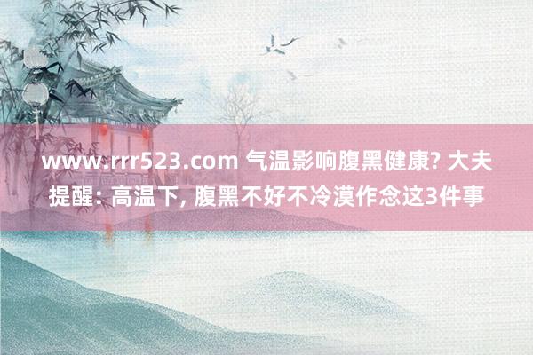 www.rrr523.com 气温影响腹黑健康? 大夫提醒: 高温下， 腹黑不好不冷漠作念这3件事